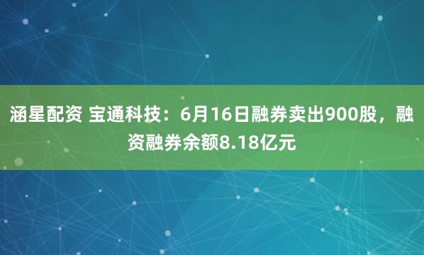 涵星配资 宝通科技：6月16日融券卖出900股，融资融券余额8.18亿元