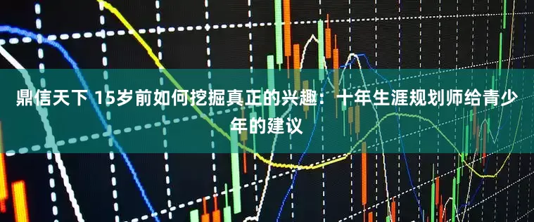 鼎信天下 15岁前如何挖掘真正的兴趣：十年生涯规划师给青少年的建议