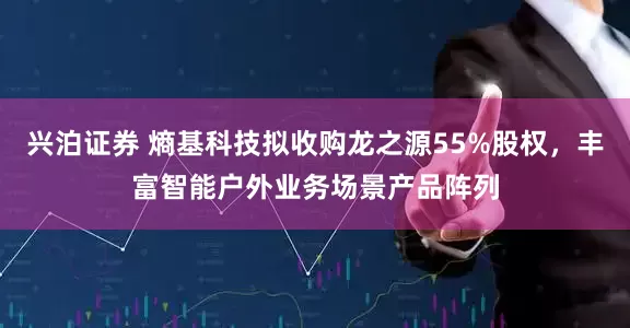 兴泊证券 熵基科技拟收购龙之源55%股权，丰富智能户外业务场景产品阵列