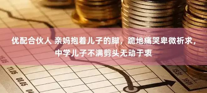 优配合伙人 亲妈抱着儿子的脚，跪地痛哭卑微祈求，中学儿子不满剪头无动于衷